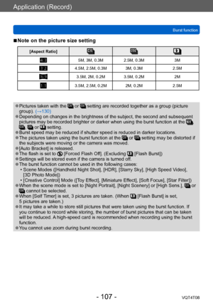 Page 107Application (Record)
Burst functionVQT4T08
- 107 -
 ■Note on the picture size setting
[Aspect Ratio]
5M, 3M, 0.3M 2.5M, 0.3M 3M
4.5M, 2.5M, 0.3M 3M, 0.3M 2.5M
3.5M, 2M, 0.2M 3.5M, 0.2M2M
3.5M, 2.5M, 0.2M 2M, 0.2M2.5M
 ●Pictures taken with the  or  setting are recorded together as a group (picture 
group). (→130)
 ●Depending on changes in the brightness of the subject, the second and subsequent 
pictures may be recorded brighter or darker when using the burst function at the , ,  or  setting. ●Burst speed...