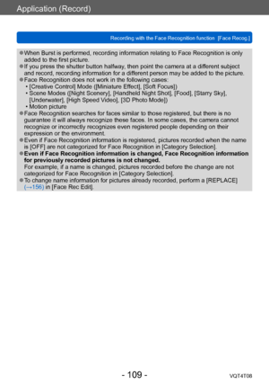 Page 109Application (Record)
Recording with the Face Recognition function  [Face Recog.]VQT4T08
- 109 -
 ●When Burst is performed, recording information relating to Face Recognition is only 
added to the first picture.
 ●If you press the shutter button halfway, then point the camera at a different subject 
and record, recording information for a different person may be added to the picture.
 ●Face Recognition does not work in the following cases: • [Creative Control] Mode ([Miniature Effect], [Soft Focus])
 •...