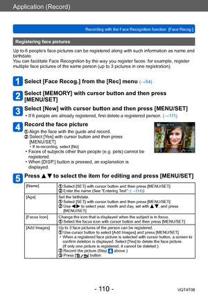 Page 110Application (Record)
Recording with the Face Recognition function  [Face Recog.]VQT4T08
- 110 -
Registering face pictures 
Up to 6 people’s face pictures can be registered along with such information as name and 
birthdate.
You can facilitate Face Recognition by the way you register faces: for example, register 
multiple face pictures of the same person (up to 3
 pictures in one registration).
Select [Face Recog.] from the [Rec] menu (→54) 
Select [MEMORY] with cursor button and then press  
[MENU/SET]...