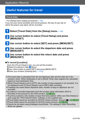 Page 112Application (Record)
Useful features for travel
VQT4T08- 112 -
[Travel Date]
 • For [Setup] menu setting procedures (→54) 
If you set your travel schedule and record pictures, the day of your trip on 
which the picture was taken will be recorded. 
Select [Travel Date] from the [Setup] menu (→54) 
Use cursor button to select [Travel Setup] and press  
[MENU/SET]
Use cursor button to select [SET] and press [MENU/SET]
Use cursor button to select the departure date and press 
[MENU/SET]
Use cursor button to...