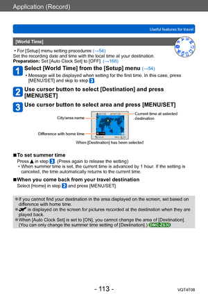 Page 113Application (Record)
Useful features for travelVQT4T08
- 113 -
[World Time] 
 • For [Setup] menu setting procedures  (→54)
Set the recording date and time with the local time at your destination.
Preparation:

 Set [Auto Clock Set] to [OFF].  (→168)
Select [World Time] from the [Setup] menu (→54) 
 • Message will be displayed when setting for the first time. In this case, press 
[MENU/SET] and skip to step .
Use cursor button to select [Destination] and press  
[MENU/SET]
Use cursor button to select area...