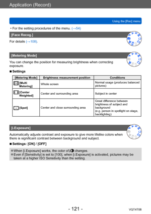 Page 121Application (Record)
Using the [Rec] menuVQT4T08
- 121 -
 • For the setting procedures of the menu.  (→54)
[Face Recog.]
For details (→108).
[Metering Mode]
You can change the position for measuring brightness when correcting 
exposure.
 ■Settings
[Metering Mode] Brightness measurement position Conditions
  [Multi 
Metering] Whole screen
Normal usage (produces balanced 
pictures)
  [Center 
W
eighted] Center and surrounding area
Subject in center
  [Spot]Center and close surrounding area Great dif...