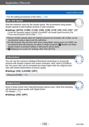 Page 122Application (Record)
Using the [Rec] menuVQT4T08
- 122 -
 • For the setting procedures of the menu.  (→54)
[Min. Shtr Speed]
Sets the minimum value for the shutter speed. We recommend using slower 
shutter speeds to take brighter pictures in dark locations.
 ■Settings: [AUTO]  [1/250]  [1/125]  [1/60]  [1/30]  [1/15]  [1/8]  [1/4]  [1/2] *1  [1]*1
*1 If the ISO Sensitivity setting is [3200] or [H.6400]*2, the shutter speed becomes [1/4].*2 Only when [Extended ISO] is [ON]. 
(→1 17)
 ●Slower shutter...