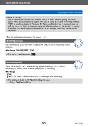 Page 127Application (Record)
Using the [Motion Picture] menuVQT4T08
- 127 -
 ●What is bit rate 
This is the volume of data for a definite period of time, and the quality becomes 
higher when the number gets bigger. This unit is using the “VBR” recording method. 
“VBR” is an abbreviation of “Variable Bit Rate”, and the bit rate (volume of data for 
definite period of time) is changed automatically depending on the subject to record. 
Therefore, the recording time is shortened when a subject with fast movement is...