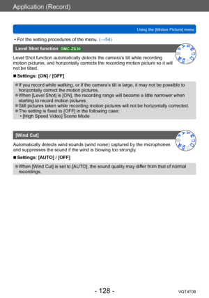 Page 128Application (Record)
Using the [Motion Picture] menuVQT4T08
- 128 -
 • For the setting procedures of the menu.  (→54)
Level Shot function DMC-ZS30
Level Shot function automatically detects the camera’s tilt while recording 
motion pictures, and horizontally corrects the recording motion picture so it will 
not be tilted.
 ■Settings: [ON] / [OFF]
 ●If you record while walking, or if the camera’s tilt is large, it may not be possible to 
horizontally correct the motion pictures.
 ●When [Level Shot] is...