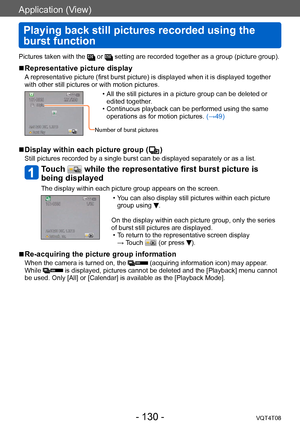 Page 130Application (View)
Playing back still pictures recorded using the 
burst function
VQT4T08- 130 -
Pictures taken with the  or  setting are recorded together as a group (picture group).
 ■Representative picture display
A representative picture (first burst picture) is displayed when it is displayed together 
with other still pictures or with motion pictures.
 • All the still pictures in a picture group can be deleted or edited together .
 • Continuous playback can be performed using the same operations as...
