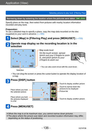 Page 135Application (View)
Selecting pictures to play back  [Filtering Play]VQT4T08
- 135 -
Narrowing down by selecting the location where the pictures were taken DMC-ZS30
Specify place on the map, then select from pictures with nearby location information 
recorded and play back.
Preparation:
To use a detailed map to specify a place, copy the map data recorded on the disc 
(supplied) to your card in advance. (→180)
Select [Map] in [Filtering Play] and press [MENU/SET] (→133)
Operate map display so the recording...