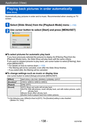 Page 138Application (View)
Playing back pictures in order automatically   
[Slide Show]VQT4T08
- 138 -
Automatically play pictures in order and to music. Recommended when viewing on TV 
screen.
Select [Slide Show] from the [Playback Mode] menu (→132)
Use cursor button to select [Start] and press [MENU/SET]
 ■To select pictures for automatic play back
If you have previously selected the pictures to display for [Filtering Play] from the 
[Playback Mode] menu, the Slide Show will play back with the same criteria....