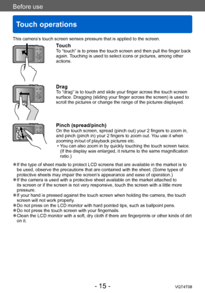 Page 15Before use
Touch operations
VQT4T08- 15 -
This camera’s touch screen senses pressure that is applied to the screen.
TouchTo “touch” is to press the touch screen and then pull the finger back 
again. Touching is used to select icons or pictures, among other 
actions.
DragTo “drag” is to touch and slide your finger across the touch screen 
surface. Dragging (sliding your finger across the screen) is used to 
scroll the pictures or change the range of the pictures displayed.
Pinch (spread/pinch)On the touch...