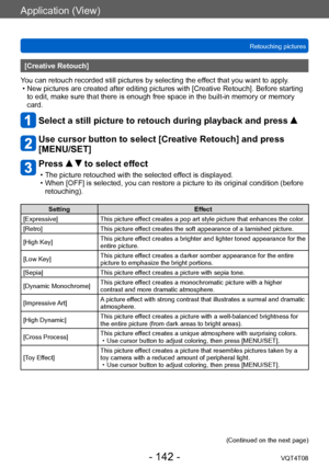 Page 142Application (View)
Retouching picturesVQT4T08
- 142 -
[Creative Retouch]
You can retouch recorded still pictures by selecting the effect that you want to apply.
 • New pictures are created after editing pictures with [Creative Retouch]. Before starting  to edit, make sure that there is enough free space in the built-in memory or memory 
card.
Select a still picture to retouch during playback and press  
Use cursor button to select [Creative Retouch] and press 
[MENU/SET]
Press   to select effect
 • The...