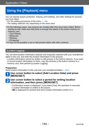 Page 144Application (View)
Using the [Playback] menu
VQT4T08- 144 -
You can specify picture protection, resizing, print settings, and other settings for pictures 
you have taken.
 • For the setting procedures of the menu. (→54) • The setting methods vary depending on the menu item.
 ●In the following cases, new pictures are created after they have been edited. Before 
starting to edit, make sure that there is enough free space in the built-in memory or 
memory card.
 • [T

ext Stamp]
 • [Retouch] • [Resize] •...