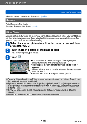 Page 149Application (View)
Using the [Playback] menuVQT4T08
- 149 -
 • For the setting procedures of the menu.  (→54)
[Retouch]
[Auto Retouch]: For details (→141)
[Creative Retouch]: For details  (→142)
[Video Divide]
A single motion picture can be split into 2 parts. This is convenient when you want to keep 
just the necessary scenes, or if you wish to delete unnecessary scenes to increase free 
space on your card, such as when traveling.
Select the motion picture to split with cursor button and then 
press...