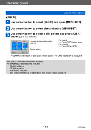 Page 151Application (View)
Using the [Playback] menuVQT4T08
- 151 -
 ■[MULTI]
Use cursor button to select [MULTI] and press [MENU/SET]
Use cursor button to select size and press [MENU/SET]
Use cursor button to select a still picture and press [DISP.] 
button 
(up to 100 pictures)
Number of pixels before/after 
resizing
Resize setting • T o cancel  
→ Press [DISP.] button again.
 • T

o execute  
→ Press [MENU/SET].
 • Confirmation screen is displayed. If you select [Y es], the operation is executed.
 ●Picture...