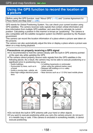 Page 158GPS and map functions DMC-ZS30
Using the GPS function to record the location of 
a picture
VQT4T08- 158 -
GPS and map functions 
Before using the GPS function, read “About GPS” (→10) and “License Agreement for 
Place Name and Map Data” (→296).
GPS stands for Global Positioning System. You can check your current location using 
GPS satellites. The camera receives radio signals that contain orbital information and 
time information from multiple GPS satellites, and uses them to calculate its current...