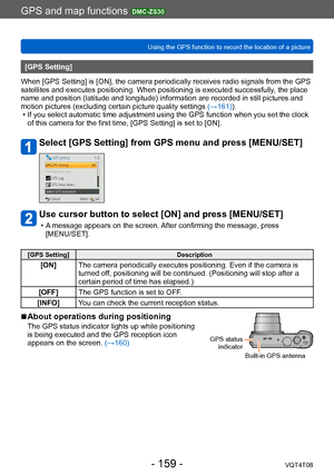 Page 159GPS and map functions DMC-ZS30
Using the GPS function to record the location of a pictureVQT4T08
- 159 -
[GPS Setting]
When [GPS Setting] is [ON], the camera periodically receives radio signals from the GPS 
satellites and executes positioning. When positioning is executed successfully , the place 
name and position (latitude and longitude) information are recorded in still pictures and 
motion pictures (excluding certain picture quality settings  (→161)).
 • If you select automatic time adjustment using...