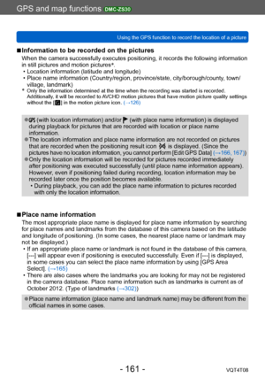 Page 161GPS and map functions DMC-ZS30
Using the GPS function to record the location of a pictureVQT4T08
- 161 -
 ■Information to be recorded on the pictures
When the camera successfully executes positioning, it records the following information 
in still pictures and motion pictures*
.
 • Location information (latitude and longitude) • Place name information (Country/region, province/state, city/borough/county, town/
village, landmark)
*
   Only the information determined at the  time when the recording was...