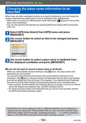 Page 165GPS and map functions DMC-ZS30
Changing the place name information to be 
recorded
VQT4T08- 165 -
When there are other candidate locations as a result of positioning, you can change the 
location information to another place name or landmark in the neighborhood.
 • When there is a choice for dif
fering place name information, 
 appears in front of the 
place name information.
 • Y

ou can also perform this operation by touching [GPS Area Select] after touching the 
GPS icon.
Select [GPS Area Select] from...