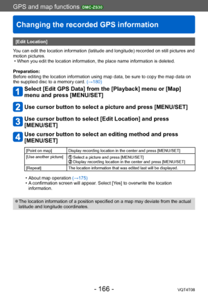 Page 166GPS and map functions DMC-ZS30
Changing the recorded GPS information
VQT4T08- 166 -
[Edit Location]
You can edit the location information (latitude and longitude) recorded on still pictures and 
motion pictures.
 • When you edit the location information, the place name information is deleted.
Preparation:
Before editing the location information using map data, be sure to copy the map data on 
the supplied disc to a memory card.  (→180)
Select [Edit GPS Data] from the [Playback] menu or [Map] 
menu and...