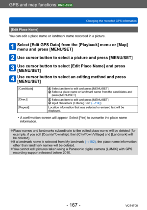 Page 167GPS and map functions DMC-ZS30
Changing the recorded GPS informationVQT4T08
- 167 -
[Edit Place Name]
You can edit a place name or landmark name recorded in a picture.
Select [Edit GPS Data] from the [Playback] menu or [Map] 
menu and press [MENU/SET]
Use cursor button to select a picture and press [MENU/SET]
Use cursor button to select [Edit Place Name] and press 
[MENU/SET]
Use cursor button to select an editing method and press 
[MENU/SET]
[Candidate] Select an item to edit and press [MENU/SET]...