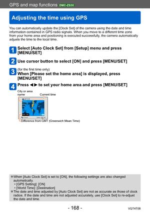 Page 168GPS and map functions DMC-ZS30
Adjusting the time using GPS
VQT4T08- 168 -
You can automatically update the [Clock Set] of the camera using the date and time 
information contained in GPS radio signals. When you move to a different time zone 
from your home area and positioning is executed successfully, the camera automatically 
adjusts the time to the local time.
Select [Auto Clock Set] from [Setup] menu and press  
[MENU/SET]
Use cursor button to select [ON] and press [MENU/SET]
(for the first time...