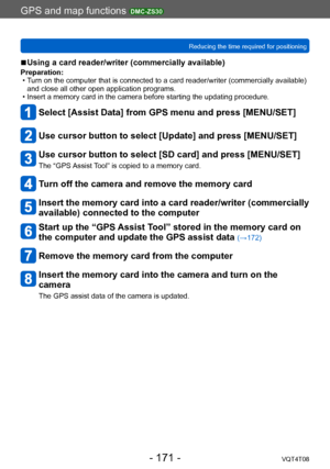 Page 171GPS and map functions DMC-ZS30
Reducing the time required for positioningVQT4T08
- 171 -
 ■Using a card reader/writer (commercially available)
Preparation: • Turn on the computer that is connected to a card reader/writer (commercially available) 
and close all other open application programs.
 • Insert a memory card in the camera before starting the updating procedure.
Select [Assist Data] from GPS menu and press [MENU/SET]
Use cursor button to select [Update] and press [MENU/SET]
Use cursor button to...
