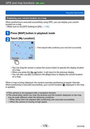 Page 176GPS and map functions DMC-ZS30
Using the map functionVQT4T08
- 176 -
Displaying your current location on a map
When positioning is executed successfully using GPS, you can display your current 
location on a map.
 • Make sure to set [GPS Setting] to [ON].  (→159)
Press [MAP] button in playback mode
Touch [My Location]
Time elapsed after positioning was executed successfully
 • You can drag the screen or press the cursor button to operate the display location 
of a map. 
 • When you press the [] button,...