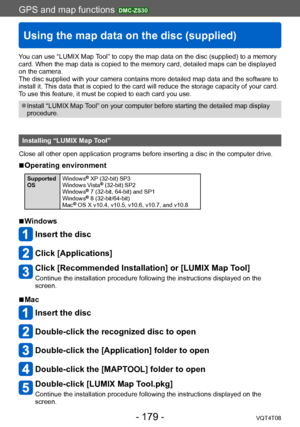 Page 179GPS and map functions DMC-ZS30
Using the map data on the disc (supplied)
VQT4T08- 179 -
You can use “LUMIX Map Tool” to copy the map data on the disc (supplied) to a memory 
card. When the map data is copied to the memory card, detailed maps can be displayed 
on the camera.
The disc supplied with your camera contains more detailed map data and the software to 
install it. This data that is copied to the card will reduce the storage capacity of your card. 
To use this feature, it must be copied to each...