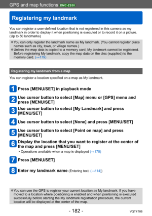 Page 182GPS and map functions DMC-ZS30
Registering my landmark
VQT4T08- 182 -
You can register a user-defined location that is not registered in this camera as my 
landmark in order to display it when positioning is executed or to record it on a picture. 
(Up to 50 landmarks)
 ●You can only register the landmark name as My landmark. (You cannot register place 
names such as city, town, or village names.)
 ●Unless the map data is copied to a memory card, My landmark cannot be registered. 
Before registering My...