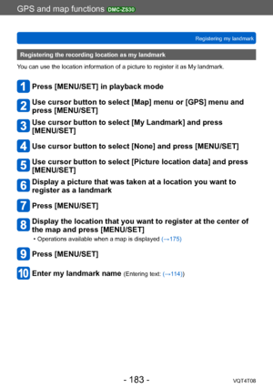 Page 183GPS and map functions DMC-ZS30
Registering my landmarkVQT4T08
- 183 -
Registering the recording location as my landmark
You can use the location information of a picture to register it as My landmark.
Press [MENU/SET] in playback mode
Use cursor button to select [Map] menu or [GPS] menu and 
press [MENU/SET]
Use cursor button to select [My Landmark] and press  
[MENU/SET]
Use cursor button to select [None] and press [MENU/SET]
Use cursor button to select [Picture location data] and press 
[MENU/SET]...