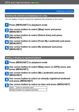 Page 184GPS and map functions DMC-ZS30
Registering my landmarkVQT4T08
- 184 -
Selecting My landmark and displaying it on a map
You can display a map by moving the registered My landmark to the center.
Press [MENU/SET] in playback mode
Use cursor button to select [Map] menu and press  
[MENU/SET]
Use cursor button to select [Select Area] and press  
[MENU/SET]
Use cursor button to select [From My Landmark] and press 
[MENU/SET]
Use cursor button to select My landmark and press  
[MENU/SET]
Editing or deleting my...