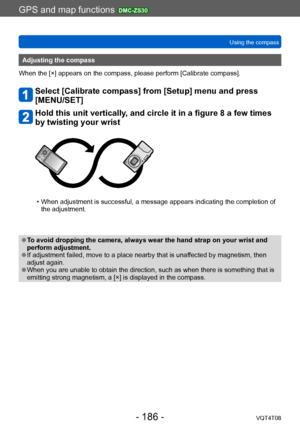 Page 186GPS and map functions DMC-ZS30
Using the compassVQT4T08
- 186 -
Adjusting the compass
When the [×] appears on the compass, please perform [Calibrate compass].
Select [Calibrate compass] from [Setup] menu and press 
[MENU/SET]
Hold this unit vertically, and circle it in a figure 8 a few times 
by twisting your wrist
 • When adjustment is successful, a message appears indicating the completion of  the adjustment.
 ●To avoid dropping the camera, always wear the hand strap on your wrist and 
perform...