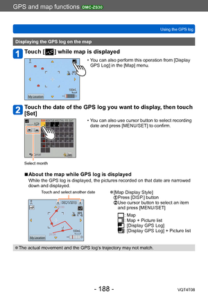 Page 188GPS and map functions DMC-ZS30
Using the GPS logVQT4T08
- 188 -
Displaying the GPS log on the map
Touch [  ] while map is displayed
 • You can also perform this operation from [Display GPS Log] in the [Map] menu.
Touch the date of the GPS log you want to display, then touch 
[Set]
 • You can also use cursor button to select recording date and press [MENU/SET] to confirm.
Select month
 ■About the map while GPS log is displayed
While the GPS log is displayed, the pictures recorded on that date are narrowed...