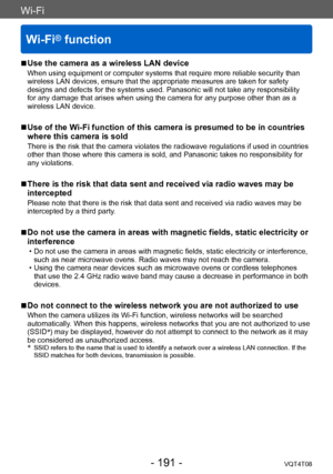 Page 191Wi-Fi
Wi-Fi® function
VQT4T08- 191 -
Wi-Fi
 ■Use the camera as a wireless LAN device
When using equipment or computer systems that require more reliable security than 
wireless LAN devices, ensure that the appropriate measures are taken for safety 
designs and defects for the systems used. Panasonic will not take any responsibility 
for any damage that arises when using the camera for any purpose other than as a 
wireless LAN device.
 ■Use of the Wi-Fi function of this camera is presumed to be in...