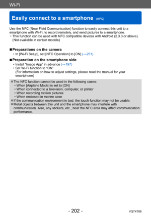 Page 202Wi-Fi
Easily connect to a smartphone  (NFC)VQT4T08
- 202 -
Use the NFC (Near Field Communication) function to easily connect this unit to a 
smartphone with Wi-Fi, to record remotely, and send pictures to a smartphone.
 • This function can be used with NFC compatible devices with 
 Android (2.3.3 or above). 
(Not available in certain models)
 ■Preparations on the camera
 • In [Wi-Fi Setup], set [NFC Operation] to [ON]  (→251)
 ■Preparation on the smartphone side
 • Install “Image App” in advance  (→197)...