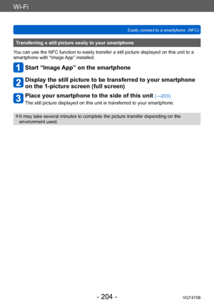 Page 204Wi-Fi
Easily connect to a smartphone  (NFC)VQT4T08
- 204 -
Transferring a still picture easily to your smartphone
You can use the NFC function to easily transfer a still picture displayed on this unit to a 
smartphone with “Image App” installed.
Start “Image App” on the smartphone
Display the still picture to be transferred to your smartphone 
on the 1-picture screen (full screen)
Place your smartphone to the side of this unit (→203)
The still picture displayed on this unit is transferred to your...