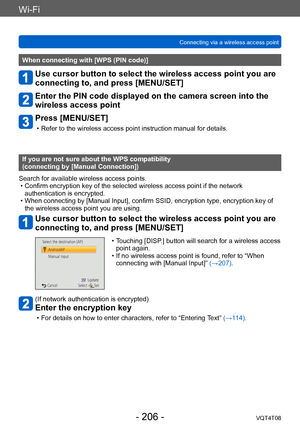 Page 206Wi-Fi
Connecting via a wireless access pointVQT4T08
- 206 -
When connecting with [WPS (PIN code)]
Use cursor button to select the wireless access point you are 
connecting to, and press [MENU/SET]
Enter the PIN code displayed on the camera screen into the 
wireless access point
Press [MENU/SET]
 • Refer to the wireless access point instruction manual for details.
If you are not sure about the WPS compatibility  
(connecting by [Manual Connection])
Search for available wireless access points.
 • Confirm...