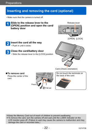 Page 22Preparations
Inserting and removing the card (optional)
VQT4T08- 22 -
 ●Keep the Memory Card out of reach of children to prevent swallowing. ●To remove the card, turn the camera off and wait until the LUMIX indicator on the 
LCD monitor goes off. (Failure to wait may cause the camera to malfunction and may 
damage the card or recorded data.)
 • Make sure that the camera is turned of
f.
Slide to the release lever to the 
[OPEN] position and open the card/
battery doorRelease lever
[OPEN] [LOCK]
Insert the...