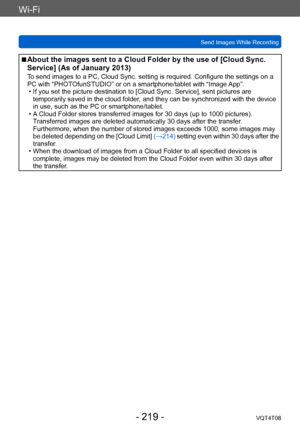 Page 219Wi-Fi
Send Images While RecordingVQT4T08
- 219 -
 ■About the images sent to a Cloud Folder by the use of [Cloud Sync. 
Service] (As of January 2013)
To send images to a PC, Cloud Sync. setting is required. Configure the settings on a 
PC with “PHOTOfunSTUDIO” or on a smartphone/tablet with “Image App”.
 • If you set the picture destination to [Cloud Sync. Service], sent pictures are temporarily saved in the cloud folder

, and they can be synchronized with the device 
in use, such as the PC or...