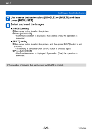 Page 226Wi-Fi
Send Images Stored in the CameraVQT4T08
- 226 -
Use cursor button to select [SINGLE] or [MULTI] and then 
press [MENU/SET]
Select and send the images
 ■[SINGLE] setting
 Use cursor button to select the picture Press [MENU/SET] • Confirmation screen is displayed. If you select [Y es], the operation is 
executed.
 ■[MULTI] setting
  Use cursor button to select the picture, and then press [DISP .] button to set 
(repeat)
 • The setting is canceled when [DISP

.] button is pressed again.
  Press...