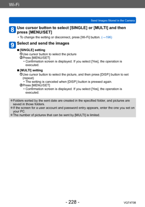 Page 228Wi-Fi
Send Images Stored in the CameraVQT4T08
- 228 -
Use cursor button to select [SINGLE] or [MULTI] and then 
press [MENU/SET]
 • To change the setting or disconnect, press [Wi-Fi] button.  (→196)
Select and send the images
 ■[SINGLE] setting
 Use cursor button to select the picture Press [MENU/SET] • Confirmation screen is displayed. If you select [Y
es], the operation is 
executed.
 ■[MULTI] setting
  Use cursor button to select the picture, and then press [DISP .] button to set 
(repeat)
 • The...