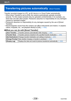 Page 238Wi-Fi
Transferring pictures automatically  [Smart Transfer]VQT4T08
- 238 -
Transfer recorded images to a PC, an AV device or a Cloud Folder automatically.  • When [Auto Transfer] is set to [ON], the camera automatically uploads recorded 
pictures. For this reason pictures may be uploaded unintentionally if, for example, you 
share this unit with other people. Panasonic assumes no responsibility for any damages 
caused by uploaded images.
 • Panasonic assumes no responsibility for any damages caused by...