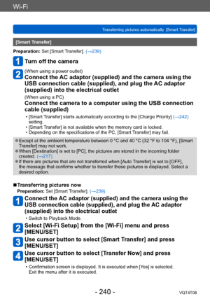 Page 240Wi-Fi
Transferring pictures automatically  [Smart Transfer]VQT4T08
- 240 -
[Smart Transfer]
Preparation: Set [Smart Transfer]. (→239)
Turn off the camera
(When using a power outlet)
Connect the AC adaptor (supplied) and the camera using the 
USB connection cable (supplied), and plug the AC adaptor 
(supplied) into the electrical outlet
(When using a PC)
Connect the camera to a computer using the USB connection 
cable (supplied)
 • [Smart Transfer] starts automatically according to the [Charge Priority]...