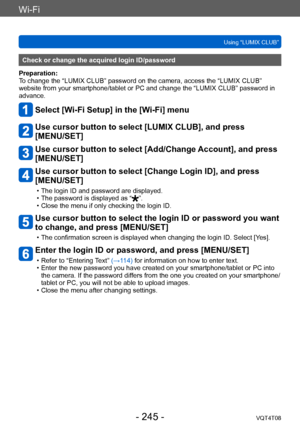 Page 245Wi-Fi
Using “LUMIX CLUB”VQT4T08
- 245 -
Check or change the acquired login ID/password
Preparation:
To change the “LUMIX CLUB” password on the camera, access the “LUMIX CLUB” 
website from your smartphone/tablet or PC and change the “LUMIX CLUB” password in 
advance.
Select [Wi-Fi Setup] in the [Wi-Fi] menu
Use cursor button to select [LUMIX CLUB], and press  
[MENU/SET]
Use cursor button to select [Add/Change Account], and press 
[MENU/SET]
Use cursor button to select [Change Login ID], and press...