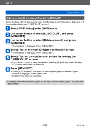 Page 247Wi-Fi
Using “LUMIX CLUB”VQT4T08
- 247 -
Delete your login ID and account from the “LUMIX CLUB”
Delete the login ID from the camera when transferring it to another party or disposing of it. 
You can also delete your “LUMIX CLUB” account.
Select [Wi-Fi Setup] in the [Wi-Fi] menu
Use cursor button to select [LUMIX CLUB], and press  
[MENU/SET]
Use cursor button to select [Delete account], and press 
[MENU/SET]
 • The message is displayed. Press [MENU/SET].
Select [Yes] in the login ID delete confirmation...