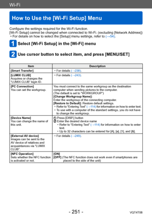 Page 251Wi-Fi
How to Use the [Wi-Fi Setup] Menu
VQT4T08- 251 -
Configure the settings required for the Wi-Fi function.
[Wi-Fi Setup] cannot be changed when connected to Wi-Fi. (excluding [Network Address])
 • For details on how to select the [Setup] menu settings, refer to (→54).
Select [Wi-Fi Setup] in the [Wi-Fi] menu
Use cursor button to select item, and press [MENU/SET]
ItemDescription
[Smart Transfer]
 • For details (→238).
[LUMIX CLUB]
Acquires or changes the 
“LUMIX CLUB” login ID.
 • For details (→243)....