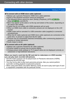 Page 254Connecting with other devices
Viewing on TV screenVQT4T08
- 254 -
 ■To connect with an HDMI micro cable (optional)
 ●Always use a genuine Panasonic HDMI micro cable (optional). ●Some of the playback functions cannot be performed. ●The following menus cannot be used: [Setup], [Playback], [GPS] DMC-ZS30, 
[Map] DMC-ZS30, and [Wi-Fi]. ●Bars may appear at the sides or at the top and bottom of the screen, depending on 
the aspect ratio setting.
 ●Cables that do not comply with HDMI standards will not work....
