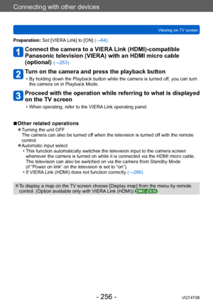 Page 256Connecting with other devices
Viewing on TV screenVQT4T08
- 256 -
Preparation: Set [VIERA Link] to [ON] (→64).
Connect the camera to a VIERA Link (HDMI)-compatible 
Panasonic television (VIERA) with an HDMI micro cable 
(optional) 
(→253)
Turn on the camera and press the playback button
 • By holding down the Playback button while the camera is turned off, you can turn the camera on in Playback Mode.
Proceed with the operation while referring to what is displayed 
on the TV screen
 • When operating,...