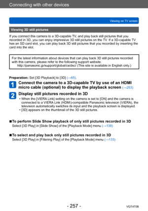 Page 257Connecting with other devices
Viewing on TV screenVQT4T08
- 257 -
Viewing 3D still pictures
If you connect this camera to a 3D-capable TV, and play back still pictures that you 
recorded in 3D, you can enjoy impressive 3D still pictures on the  TV. If a 3D-capable TV 
has an SD card slot, you can play back 3D still pictures that you recorded by inserting the 
card into the slot.
For the latest information about devices that can play back 3D still pictures recorded 
with this camera, please refer to the...