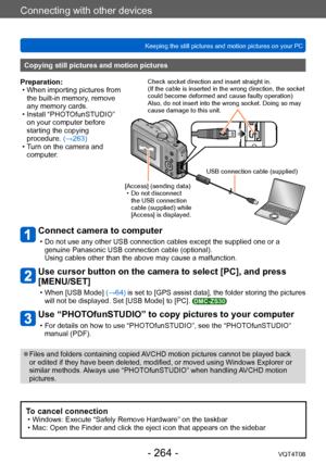 Page 264Connecting with other devices
Keeping the still pictures and motion pictures on your PCVQT4T08
- 264 -
Connect camera to computer
 • Do not use any other USB connection cables except the supplied one or a genuine Panasonic USB connection cable (optional). 
Using cables other than the above may cause a malfunction.
Use cursor button on the camera to select [PC], and press 
[MENU/SET]
 • When [USB Mode]  (→64) is set to [GPS assist data], the folder storing the pictures 
will not be displayed. Set [USB...