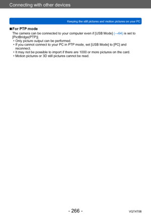 Page 266Connecting with other devices
Keeping the still pictures and motion pictures on your PCVQT4T08
- 266 -
 ■For PTP mode
The camera can be connected to your computer even if [USB Mode]  (→64) is set to 
[PictBridge(PTP)].
 • Only picture output can be performed. • If you cannot connect to your PC in PTP

 mode, set [USB Mode] to [PC] and 
reconnect.
 • It may not be possible to import if there are 1000 or more pictures on the card. • Motion pictures or 3D still pictures cannot be read.    